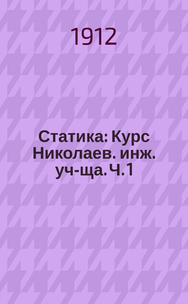 Статика : Курс Николаев. инж. уч-ща. Ч. 1 : Статика неизменяемой системы, учение о центре тяжести, о сопротивлениях движению и о простых машинах
