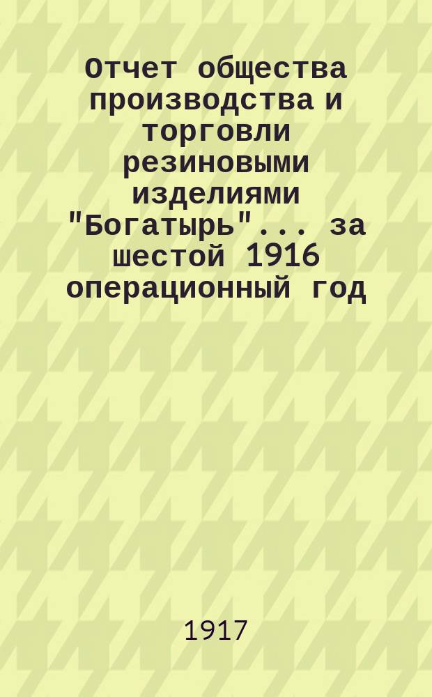 Отчет общества производства и торговли резиновыми изделиями "Богатырь"... ... за шестой 1916 операционный год