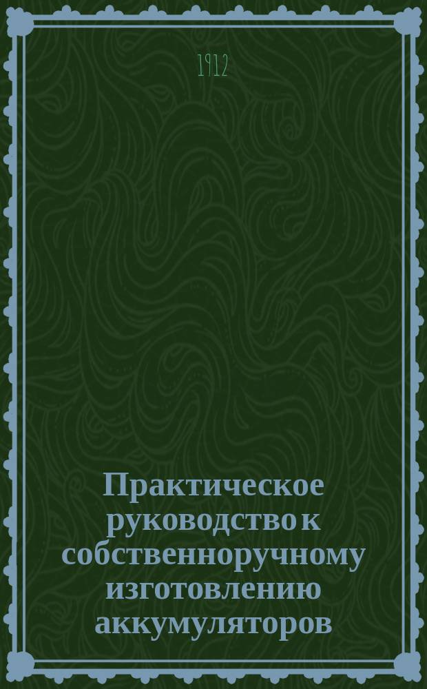 Практическое руководство к собственноручному изготовлению аккумуляторов : Уход за ними, заряжение и т. п. с описанием наиболее применимых для заряжения гальванич. элементов : Для практиков и любителей