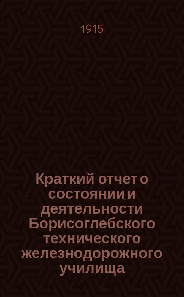 Краткий отчет о состоянии и деятельности Борисоглебского технического железнодорожного училища (при юго-Восточных ж. д.)... ... на 1914-1915 учебный год : ... на 1914-1915 учебный год, 36-й со времени открытия и 26-й со времени перехода училища в непосредственное ведение Министерства путей сообщения