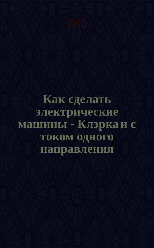 Как сделать электрические машины - Клэрка и с током одного направления : Практ. руководство для молодых любителей электротехников