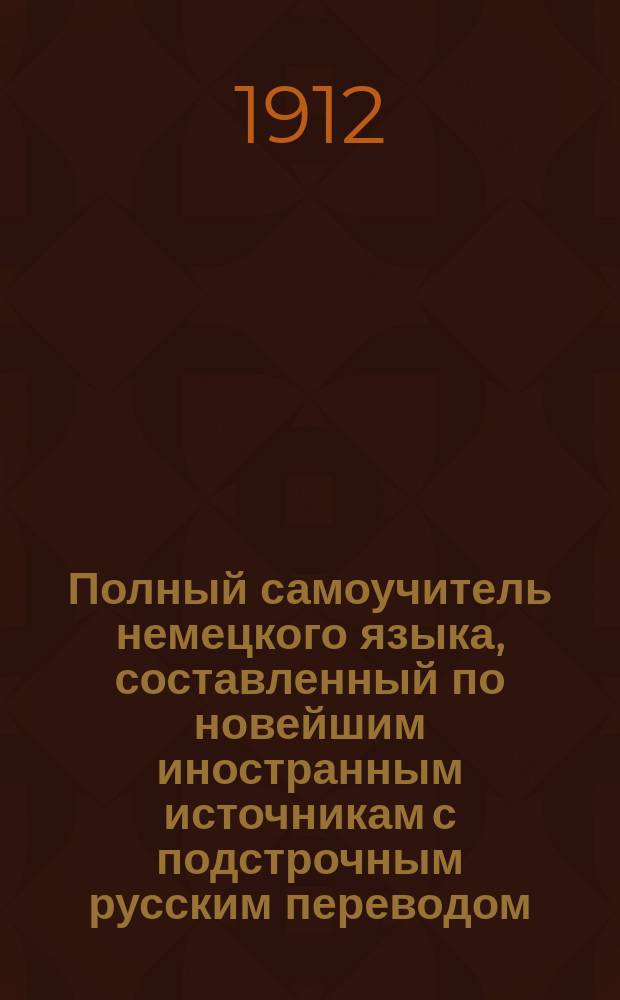 Полный самоучитель немецкого языка, составленный по новейшим иностранным источникам с подстрочным русским переводом : Букварь, крат. грамматика, общеупотребительнейшие слова и разговоры
