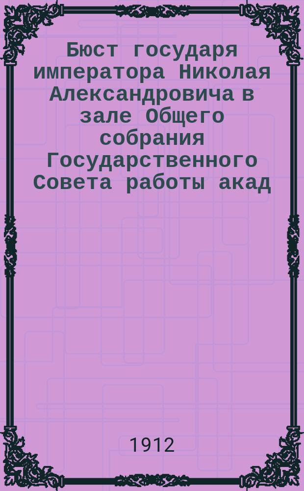 Бюст государя императора Николая Александровича в зале Общего собрания Государственного Совета [работы акад. Б.М. Кустодиева : К истории его создания