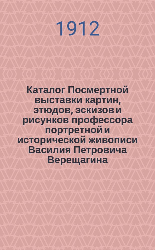 Каталог Посмертной выставки картин, этюдов, эскизов и рисунков профессора портретной и исторической живописи Василия Петровича Верещагина