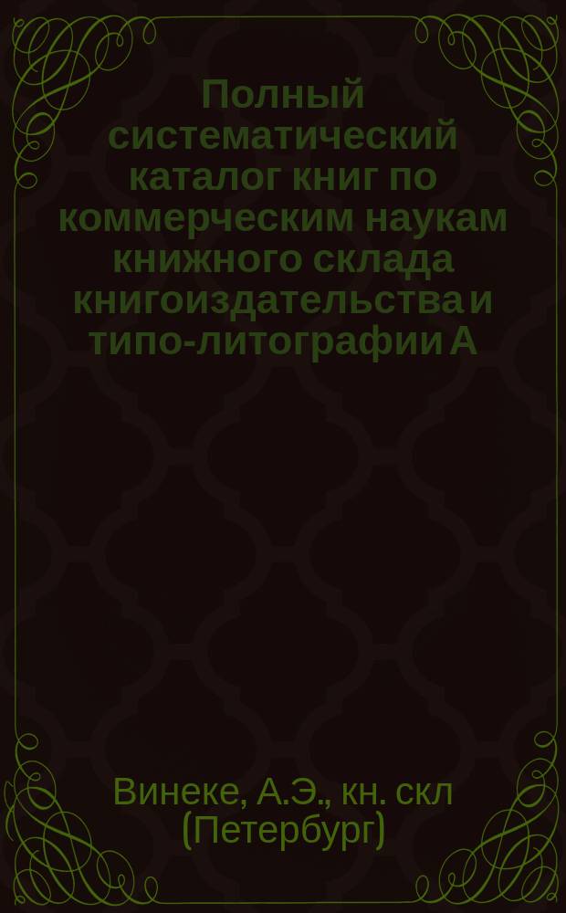 Полный систематический каталог книг по коммерческим наукам книжного склада книгоиздательства и типо-литографии А.Э. Винеке : С.-Петербург