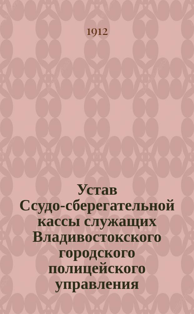 Устав Ссудо-сберегательной кассы служащих Владивостокского городского полицейского управления : Утв. 8 сент. 1912 г.