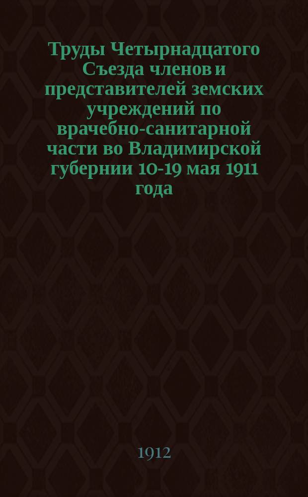 Труды Четырнадцатого Съезда членов и представителей земских учреждений по врачебно-санитарной части во Владимирской губернии 10-19 мая 1911 года : Протоколы заседаний, докл. и реф. Ч. 1-. Ч. 1