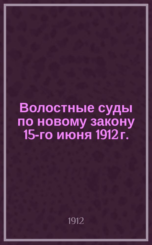 Волостные суды по новому закону 15-го июня 1912 г. : (Их устройство и судопроизводство) : В кн. приведены все законоположения, касающиеся волост. и верх. сел. судов, а также помещены новые законы о праве застройки, наследовании и завещании родовых имуществ