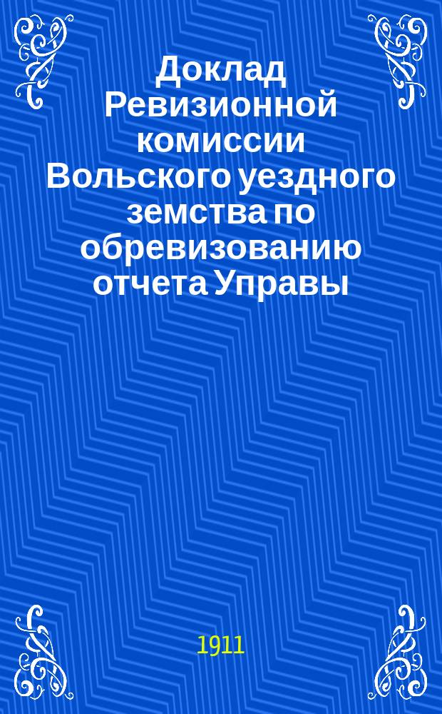 Доклад Ревизионной комиссии Вольского уездного земства по обревизованию отчета Управы... Вольскому уездному земскому собранию... за 1908 год... очередному... сессии 1911 года