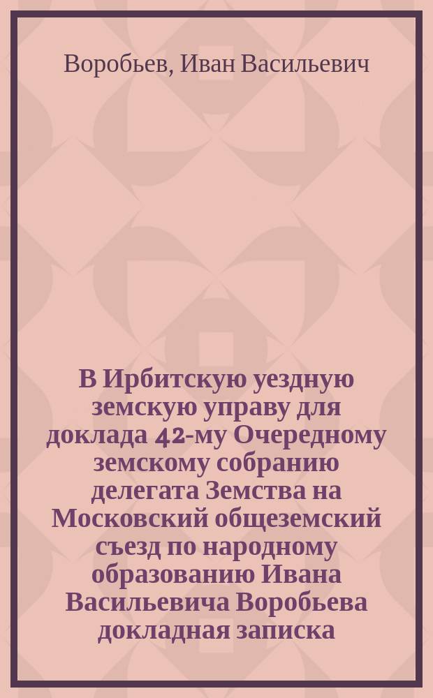 В Ирбитскую уездную земскую управу для доклада 42-му Очередному земскому собранию делегата Земства на Московский общеземский съезд по народному образованию Ивана Васильевича Воробьева докладная записка