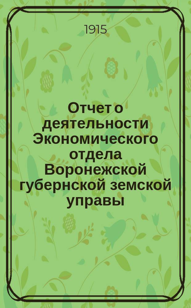 Отчет о деятельности Экономического отдела Воронежской губернской земской управы... Воронежскому губернскому земскому собранию : С прил. за 1914 год... очередной сессии 1915 г.