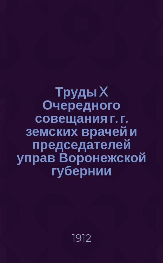 Труды X Очередного совещания г. г. земских врачей и председателей управ Воронежской губернии. 27 апреля - 6 мая 1912 г. : Т. 1-