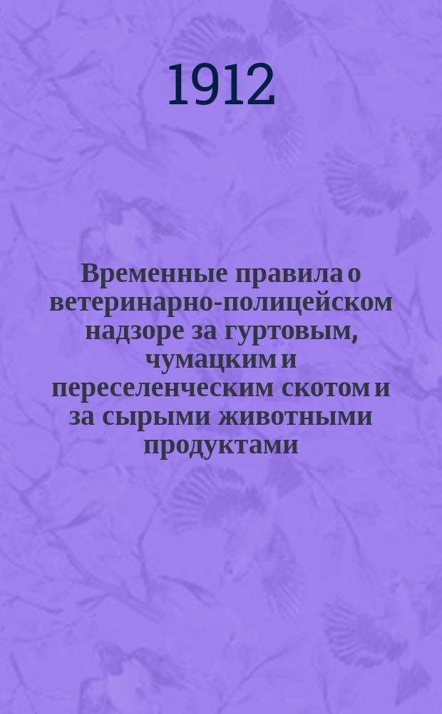Временные правила о ветеринарно-полицейском надзоре за гуртовым, чумацким и переселенческим скотом и за сырыми животными продуктами : Утв. 10 февр. 1912 г. по соглашению М-в вн. дел, воен., фин. и др