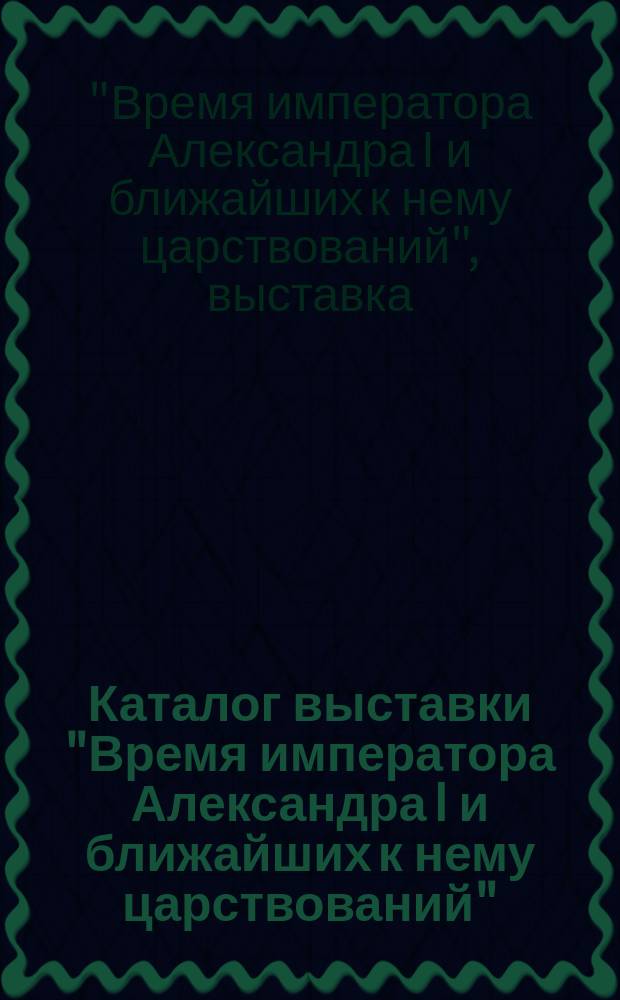 Каталог выставки "Время императора Александра I и ближайших к нему царствований" : Портр., гравюры и предметы старины