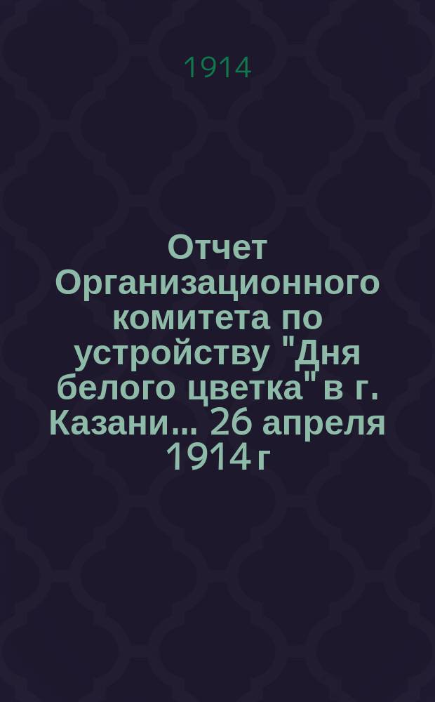 Отчет Организационного комитета по устройству "Дня белого цветка" в г. Казани... ... 26 апреля 1914 г.