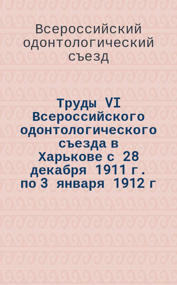 Труды VI Всероссийского одонтологического съезда в Харькове с 28 декабря 1911 г. по 3 января 1912 г.