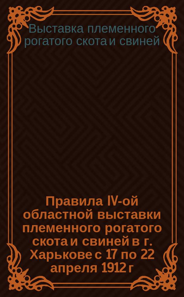 Правила IV-ой областной выставки племенного рогатого скота и свиней в г. Харькове с 17 по 22 апреля 1912 г.
