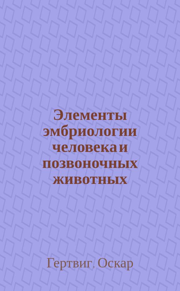 Элементы эмбриологии человека и позвоночных животных : Для врачей и студентов : Пер. с 4 нем. изд. "Die Elemente der Entwickelungslehre des Menschen und der Wirbeltiere von Prof. Oskar Hertwig"