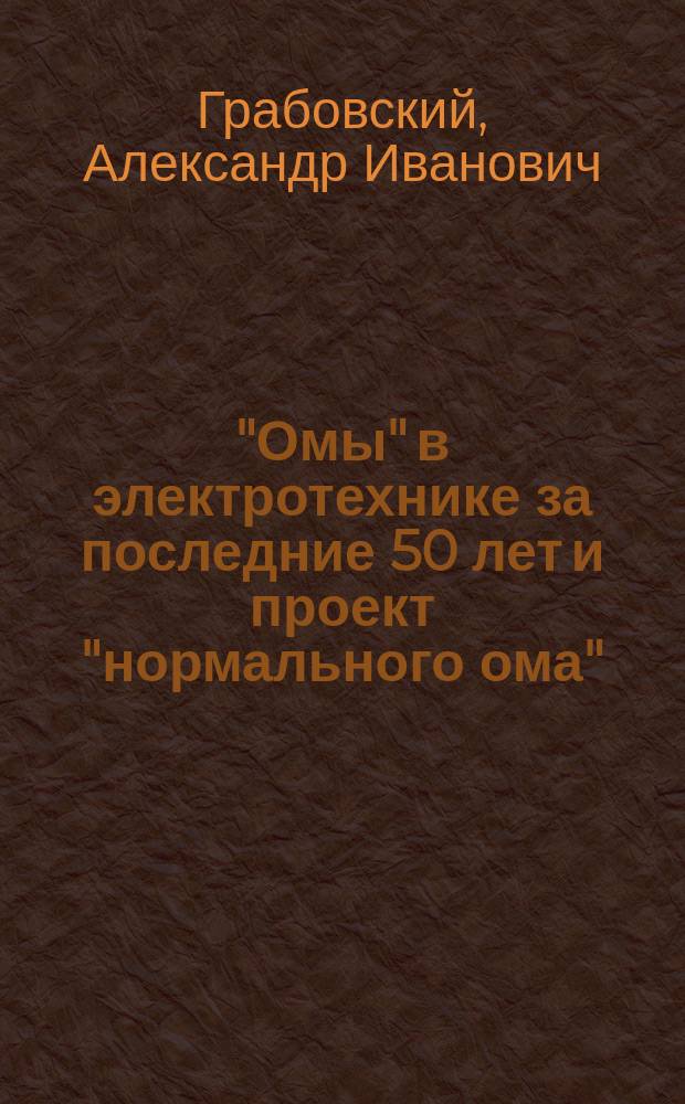 "Омы" в электротехнике за последние 50 лет и проект "нормального ома" : Докл. инж.-электрика А. Грабовского в заседании электротехн. и мех. отд. Одес. отд-ния И.Р.Т.О., 24 янв. 1912 г