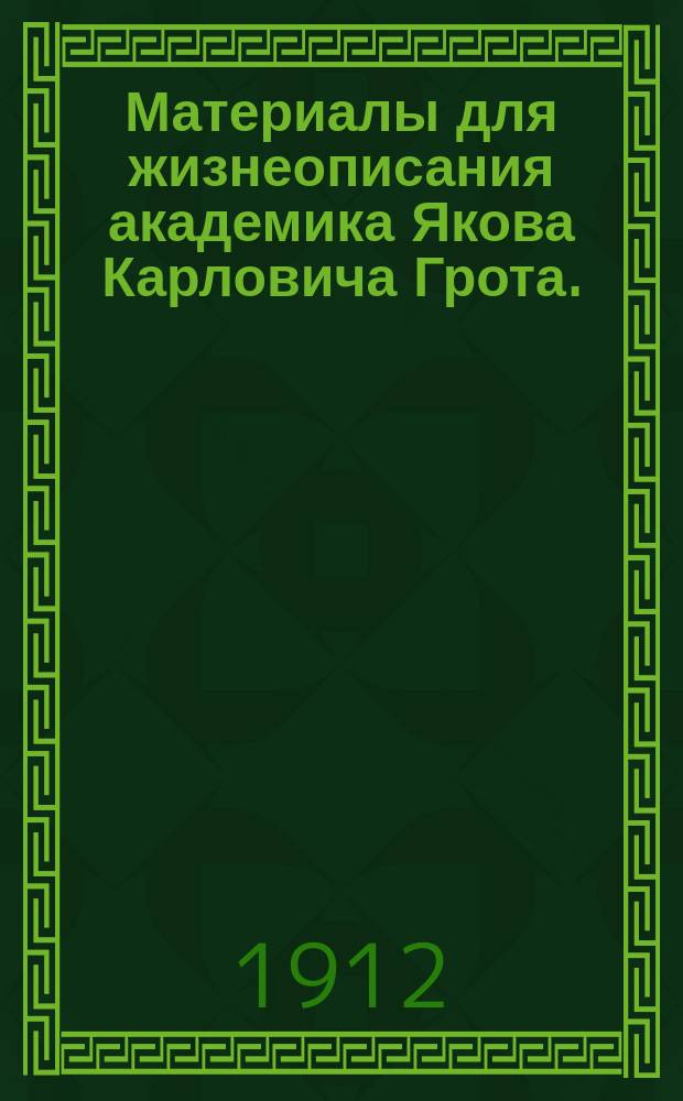 Материалы для жизнеописания академика Якова Карловича Грота. (1812-1893) : Вступ. очерк : Предки, семья и детство : (К 100-лет. годовщине рождения академика 15 дек. 1912 г.)