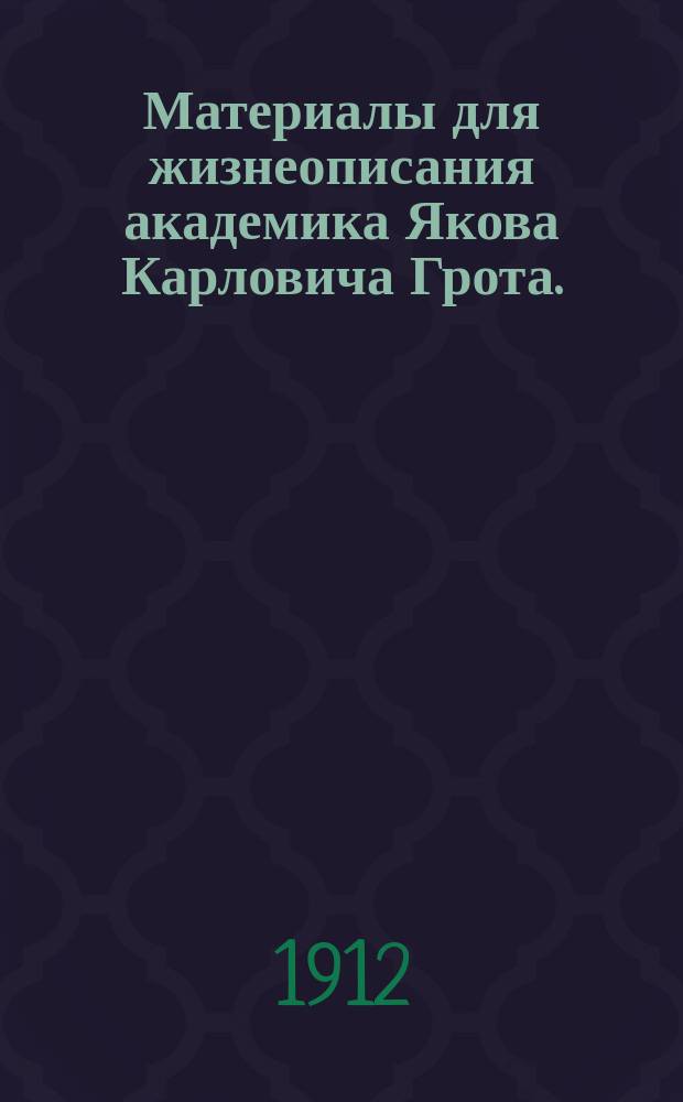 Материалы для жизнеописания академика Якова Карловича Грота. (1812-1893) : Хрон. обзор его жизни и деятельности : (К 100-лет. годовщине рождения академика 15 дек. 1912 г.)