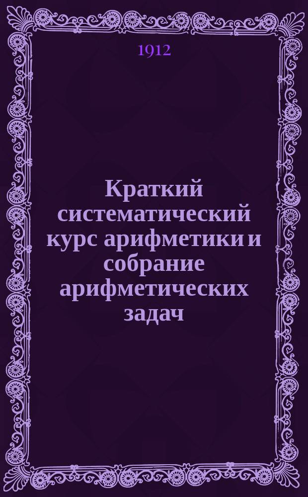 Краткий систематический курс арифметики и собрание арифметических задач : Сост. для гор. нач. уч-щ и приготов. курсов ремесл. уч-щ