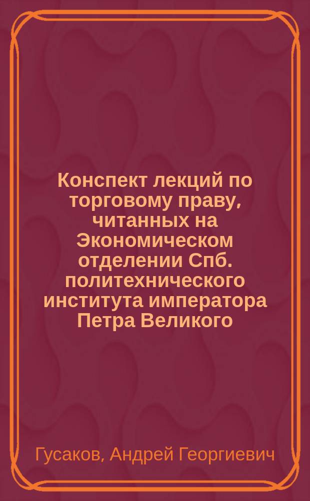 ... Конспект лекций по торговому праву, читанных на Экономическом отделении Спб. политехнического института императора Петра Великого