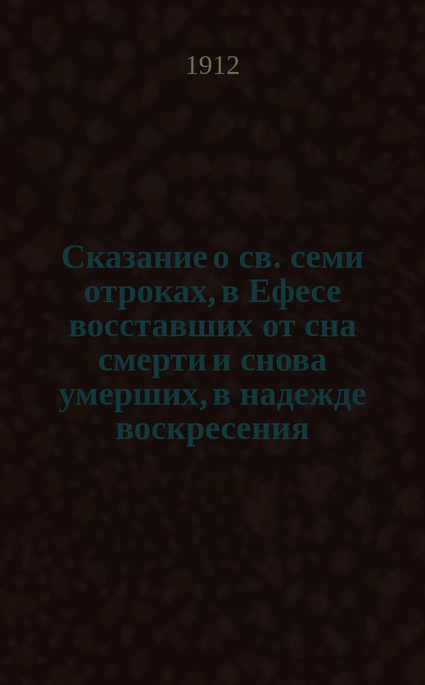 Сказание о св. семи отроках, в Ефесе восставших от сна смерти и снова умерших, в надежде воскресения: Максимилиане, Иамвлихе, Мартиниане, Иоанне, Дионисие[!], Ексакустодиане и Антонине : (Память 4 авг. и 24 окт.)
