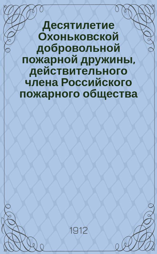 Десятилетие Охоньковской добровольной пожарной дружины, действительного члена Российского пожарного общества. 1902-1912 : Подроб. отчет
