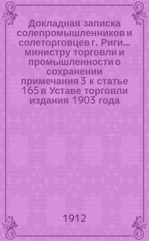 Докладная записка солепромышленников и солеторговцев г. Риги... министру торговли и промышленности [о сохранении примечания 3 к статье 165 в Уставе торговли издания 1903 года]