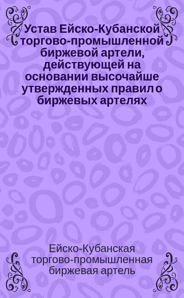 Устав Ейско-Кубанской торгово-промышленной биржевой артели, действующей на основании высочайше утвержденных правил о биржевых артелях : Утв. 25 апр. 1912 г.
