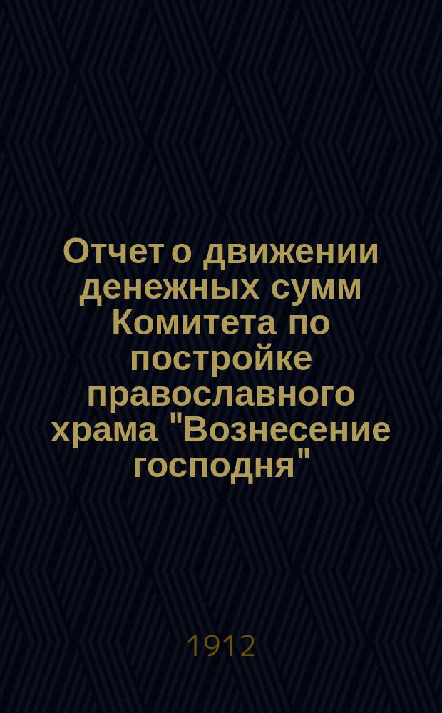 Отчет о движении денежных сумм Комитета по постройке православного храма "Вознесение господня", на Новых планах г. Екатеринослава... ... за время с 1 сентября 1906 года (начало действий Комитета) по 1 сентября 1912 года, то есть, за 6 лет