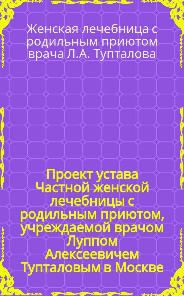Проект устава Частной женской лечебницы с родильным приютом, учреждаемой врачом Луппом Алексеевичем Тупталовым в Москве