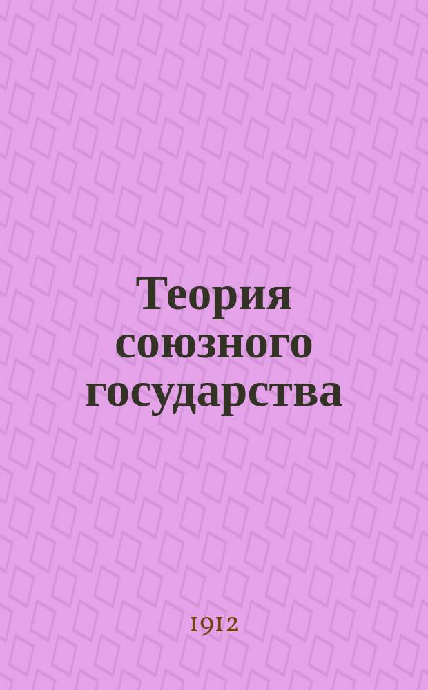 Теория союзного государства : Разбор главнейших направлений в учении о союз. государстве и опыт построения его юрид. конструкции