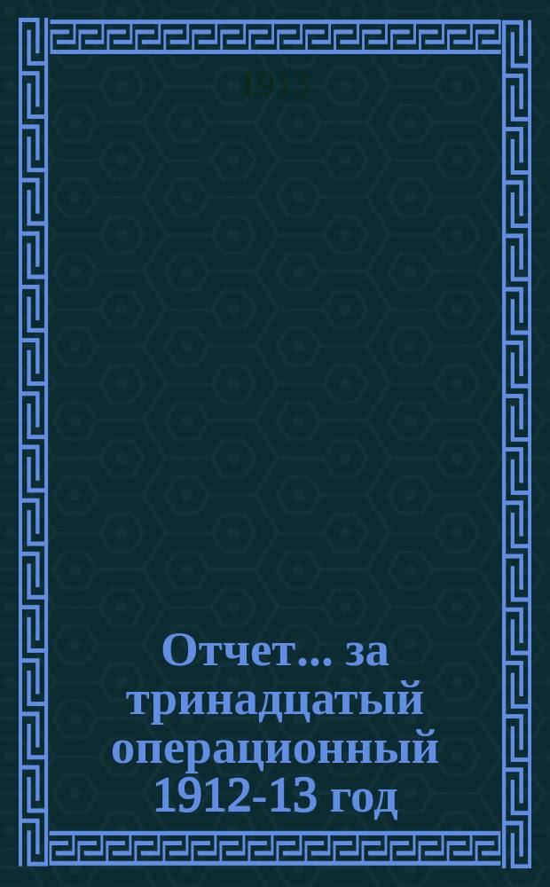 Отчет... ... за тринадцатый операционный 1912-13 год