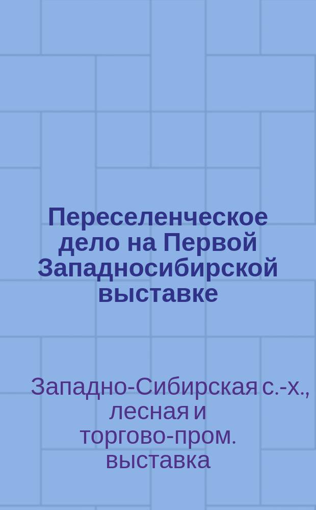 Переселенческое дело на Первой Западносибирской выставке : Главнейшие экспонаты переселенческого павильона бывшей в г. Омске 1 и З.-Сибир. выставки : Каталог собр. в Кустарном музее экспонатов