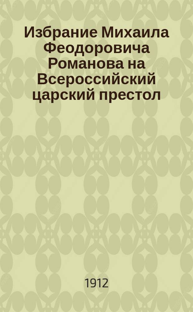 Избрание Михаила Феодоровича Романова на Всероссийский царский престол : Сост. по изд. в 1856 г. высочайшим повелением рукописи "Книга об избрании на превысочайший престол, великого Российского царствия, великого государя, царя и великого князя Михаила Феодоровича, всей России самодержца"