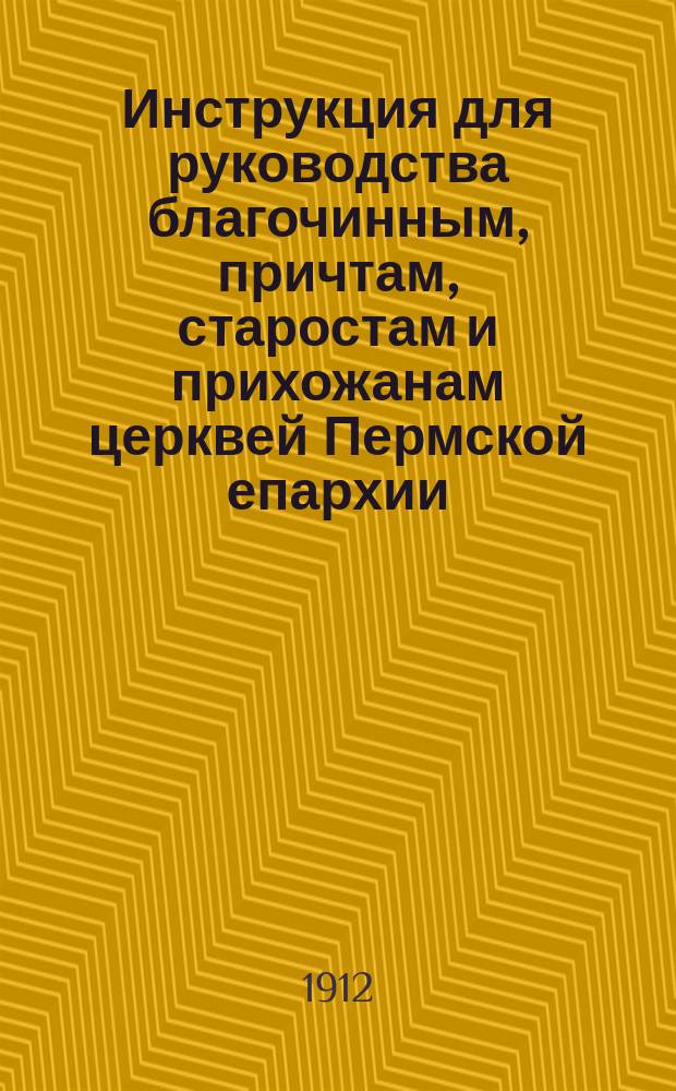 Инструкция для руководства благочинным, причтам, старостам и прихожанам церквей Пермской епархии, при постройке и поправке церквей и церковных причтовых домов, Составленная Пермской духовной консисторией