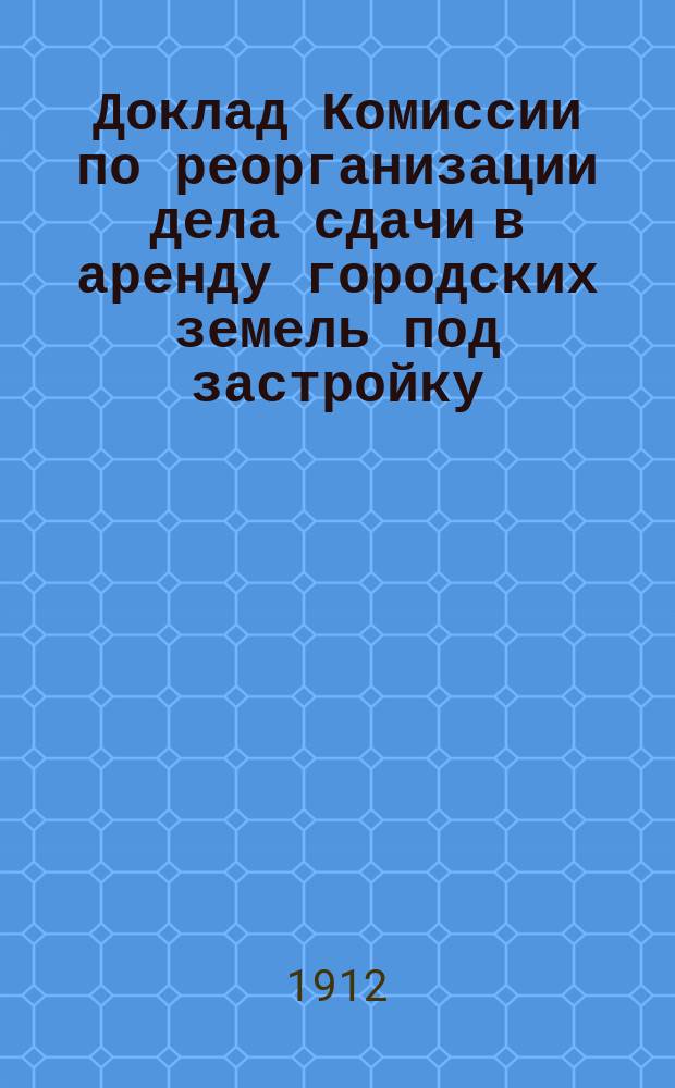 Доклад Комиссии по реорганизации дела сдачи в аренду городских земель под застройку : В Иркут. гор. думу