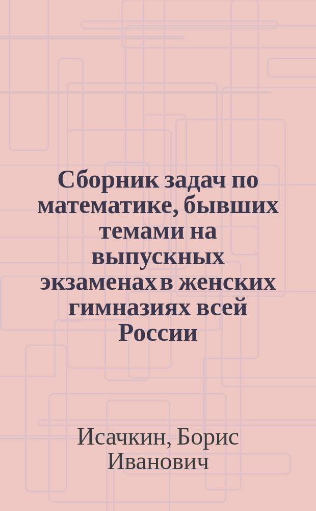 Сборник задач по математике, бывших темами на выпускных экзаменах в женских гимназиях всей России : (Алгебра. Арифметика. Геометрия. Геометрия с тригонометрией) : Все задачи снабжены подроб. решениями