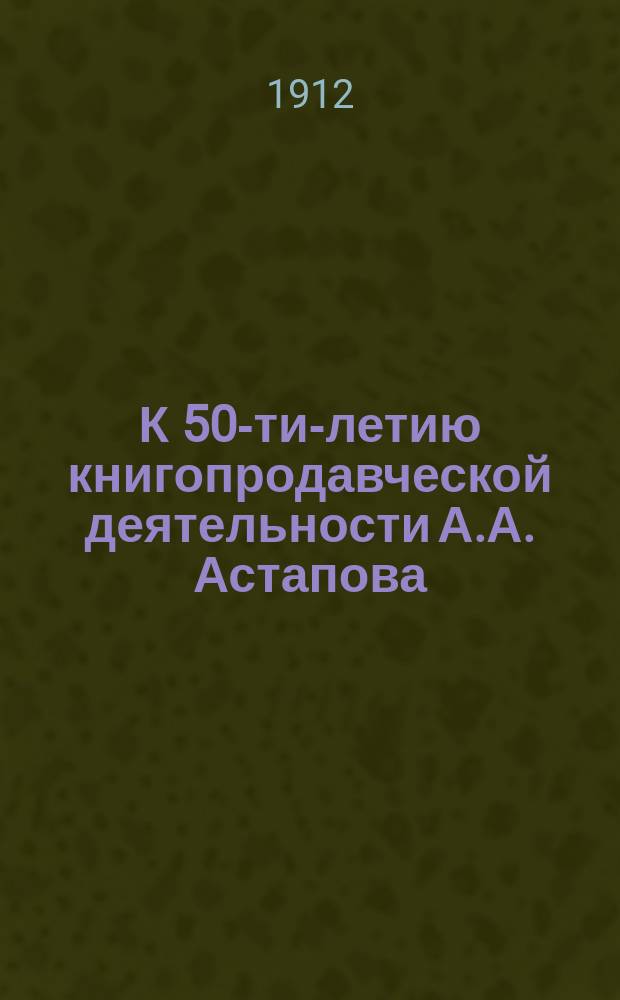 К 50-ти-летию книгопродавческой деятельности А.А. Астапова : 1862 - 22 окт. - 1912