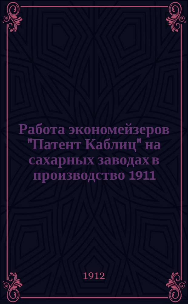 Работа экономейзеров "Патент Каблиц" на сахарных заводах в производство 1911/12 г. : Докл. инж.-техн. Р.К. Каблица К. О. И. Р. Т. о-ва в февр. 1912 г.