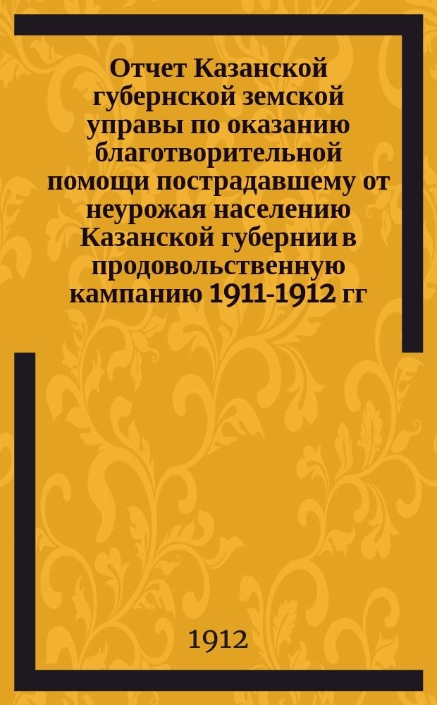 Отчет Казанской губернской земской управы по оказанию благотворительной помощи пострадавшему от неурожая населению Казанской губернии в продовольственную кампанию 1911-1912 гг.