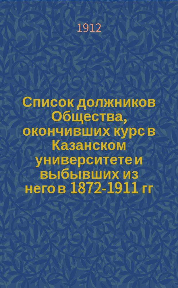 Список должников Общества, окончивших курс в Казанском университете и выбывших из него в 1872-1911 гг. : (Сост. по 1 янв. 1912 г.)
