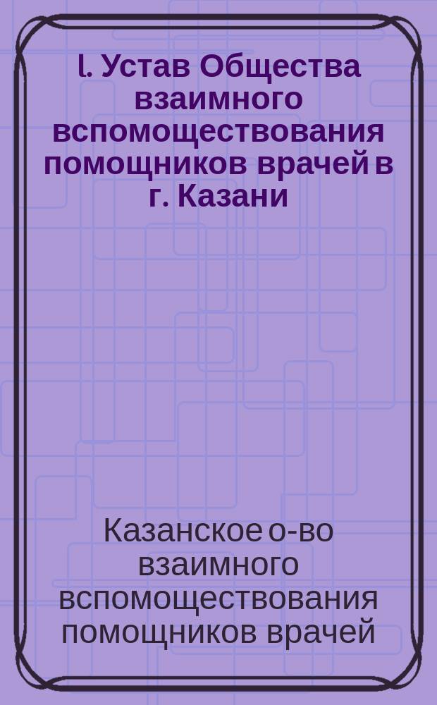 I. Устав Общества взаимного вспомоществования помощников врачей в г. Казани; II. Инструкция Совету Общества взаимного вспомоществования помощников врачей в г. Казани; III. Правила для пользования пособиями в память десятилетнего юбилея Общества: Утв. 7 окт. 1897 г.