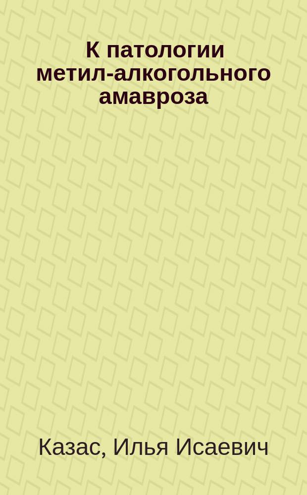 ... К патологии метил-алкогольного амавроза : Эксперим. исслед. : Дис. на степ. д-ра мед. И.И. Казас
