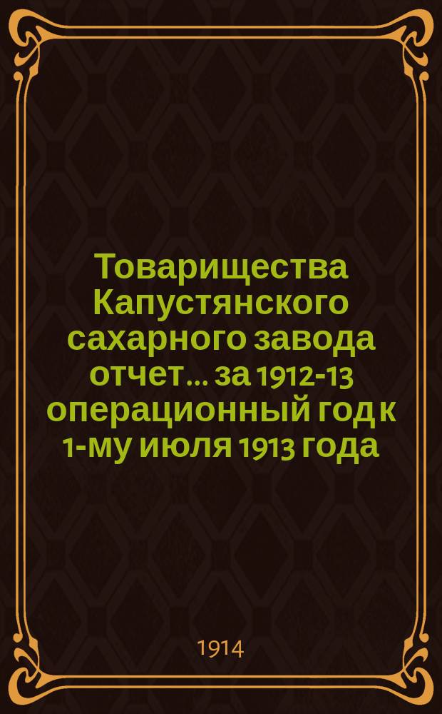Товарищества Капустянского сахарного завода отчет... ... за 1912-13 операционный год к 1-му июля 1913 года