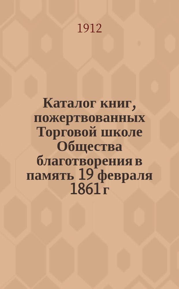 Каталог книг, пожертвованных Торговой школе Общества благотворения в память 19 февраля 1861 г. членом попечительного совета школы коммерции советником Константином Николаевичем Богдановым в 1912 г.