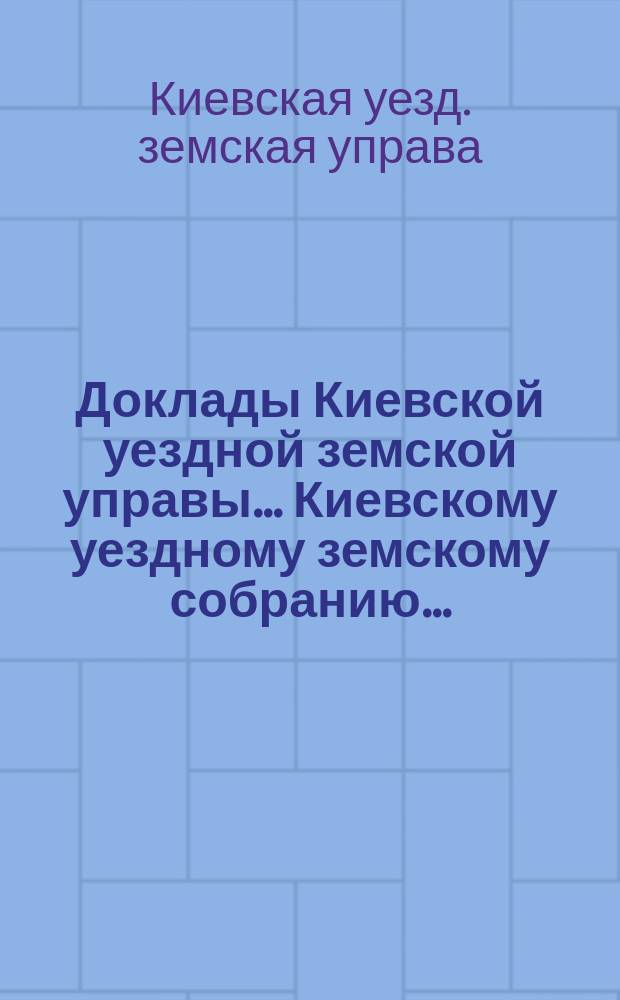 Доклады Киевской уездной земской управы... Киевскому уездному земскому собранию...