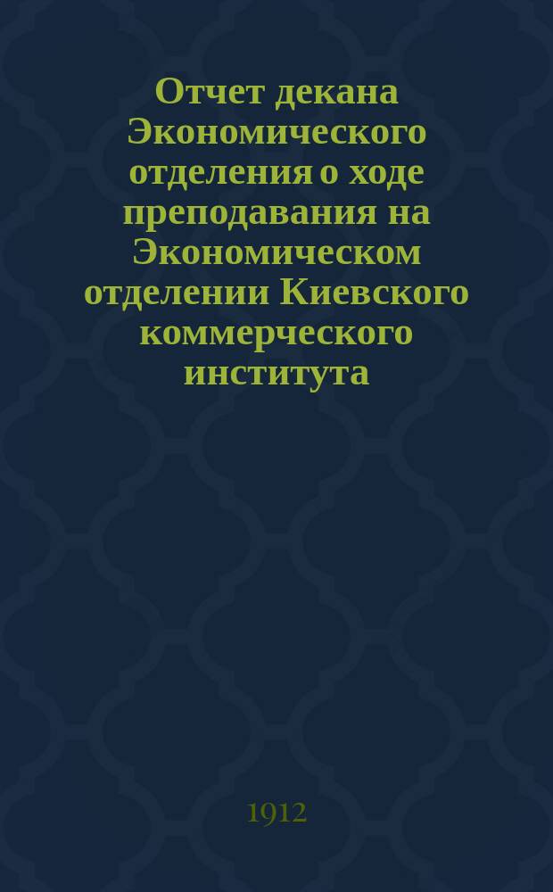 Отчет декана Экономического отделения о ходе преподавания на Экономическом отделении Киевского коммерческого института... в учебном 1911-12 году